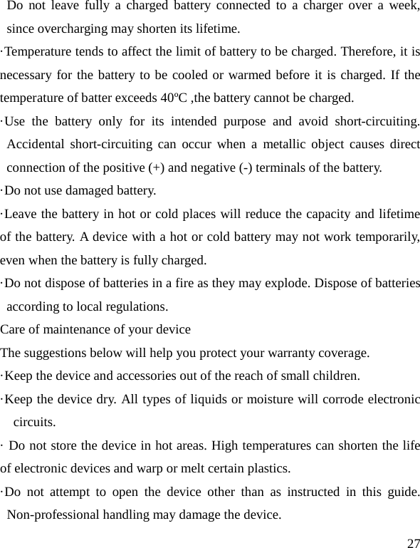   27 Do not leave fully a charged battery connected to a charger over a week, since overcharging may shorten its lifetime. ·Temperature tends to affect the limit of battery to be charged. Therefore, it is necessary for the battery to be cooled or warmed before it is charged. If the temperature of batter exceeds 40ºC ,the battery cannot be charged. ·Use the battery only for its intended purpose and avoid short-circuiting. Accidental short-circuiting can occur when a metallic object causes direct connection of the positive (+) and negative (-) terminals of the battery.   ·Do not use damaged battery. ·Leave the battery in hot or cold places will reduce the capacity and lifetime of the battery. A device with a hot or cold battery may not work temporarily, even when the battery is fully charged. ·Do not dispose of batteries in a fire as they may explode. Dispose of batteries according to local regulations. Care of maintenance of your device The suggestions below will help you protect your warranty coverage.   ·Keep the device and accessories out of the reach of small children. ·Keep the device dry. All types of liquids or moisture will corrode electronic circuits. · Do not store the device in hot areas. High temperatures can shorten the life of electronic devices and warp or melt certain plastics. ·Do not attempt to open the device other than as instructed in this guide. Non-professional handling may damage the device. 