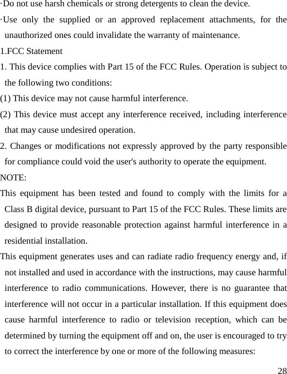   28 ·Do not use harsh chemicals or strong detergents to clean the device. ·Use only the supplied or an approved replacement attachments, for the unauthorized ones could invalidate the warranty of maintenance. 1.FCC Statement 1. This device complies with Part 15 of the FCC Rules. Operation is subject to the following two conditions: (1) This device may not cause harmful interference. (2) This device must accept any interference received, including interference that may cause undesired operation. 2. Changes or modifications not expressly approved by the party responsible for compliance could void the user&apos;s authority to operate the equipment. NOTE:   This equipment has been tested and found to comply with the limits for a Class B digital device, pursuant to Part 15 of the FCC Rules. These limits are designed to provide reasonable protection against harmful interference in a residential installation. This equipment generates uses and can radiate radio frequency energy and, if not installed and used in accordance with the instructions, may cause harmful interference to radio communications. However, there is no guarantee that interference will not occur in a particular installation. If this equipment does cause harmful interference to radio or television reception, which can be determined by turning the equipment off and on, the user is encouraged to try to correct the interference by one or more of the following measures: 