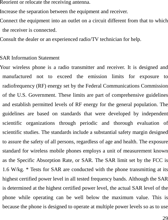   29 Reorient or relocate the receiving antenna. Increase the separation between the equipment and receiver. Connect the equipment into an outlet on a circuit different from that to which the receiver is connected.   Consult the dealer or an experienced radio/TV technician for help.  SAR Information Statement Your wireless phone is a radio transmitter and receiver. It is designed and manufactured not to exceed the emission limits for exposure to radiofrequency (RF) energy set by the Federal Communications Commission of the U.S. Government. These limits are part of comprehensive guidelines and establish permitted levels of RF energy for the general population. The guidelines are based on standards that were developed by independent scientific organizations through periodic and thorough evaluation of scientific studies. The standards include a substantial safety margin designed to assure the safety of all persons, regardless of age and health. The exposure standard for wireless mobile phones employs a unit of measurement known as the Specific Absorption Rate, or SAR. The SAR limit set by the FCC is 1.6 W/kg. * Tests for SAR are conducted with the phone transmitting at its highest certified power level in all tested frequency bands. Although the SAR is determined at the highest certified power level, the actual SAR level of the phone while operating can be well below the maximum value. This is because the phone is designed to operate at multiple power levels so as to use 