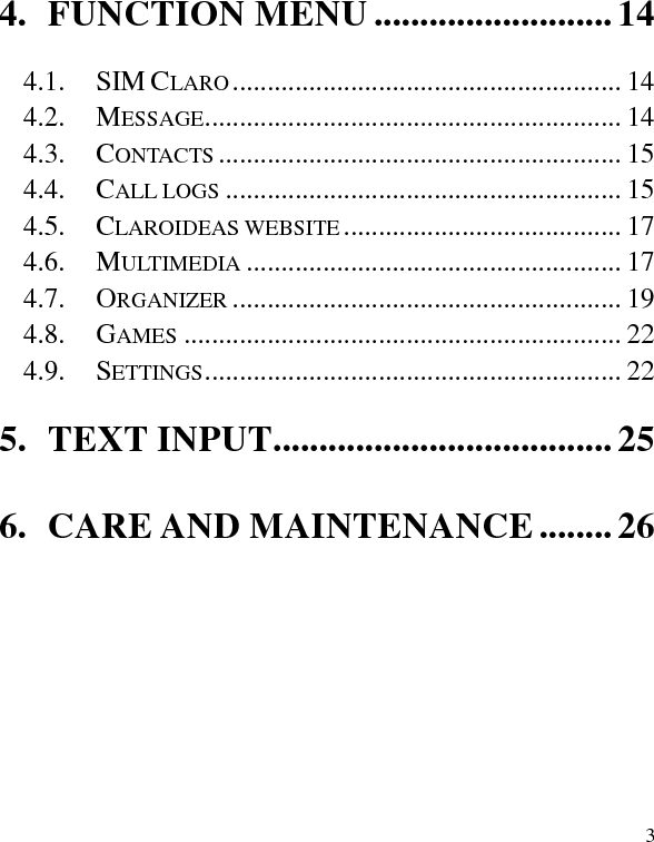   3 4. FUNCTION MENU .......................... 14 4.1. SIM CLARO ........................................................ 14 4.2. MESSAGE ............................................................ 14 4.3. CONTACTS .......................................................... 15 4.4. CALL LOGS ......................................................... 15 4.5. CLAROIDEAS WEBSITE ........................................ 17 4.6. MULTIMEDIA ...................................................... 17 4.7. ORGANIZER ........................................................ 19 4.8. GAMES ............................................................... 22 4.9. SETTINGS ............................................................ 22 5. TEXT INPUT ..................................... 25 6. CARE AND MAINTENANCE ........ 26  