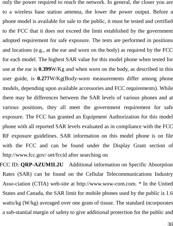   30 only the power required to reach the network. In general, the closer you are to a wireless base station antenna, the lower the power output. Before a phone model is available for sale to the public, it must be tested and certified to the FCC that it does not exceed the limit established by the government adopted requirement for safe exposure. The tests are performed in positions and locations (e.g., at the ear and worn on the body) as required by the FCC for each model. The highest SAR value for this model phone when tested for use at the ear is 0.399W/Kg and when worn on the body, as described in this user guide, is 0.277W/Kg(Body-worn measurements differ among phone models, depending upon available accessories and FCC requirements). While there may be differences between the SAR levels of various phones and at various positions, they all meet the government requirement for safe exposure. The FCC has granted an Equipment Authorization for this model phone with all reported SAR levels evaluated as in compliance with the FCC RF exposure guidelines. SAR information on this model phone is on file with the FCC and can be found under the Display Grant section of http://www.fcc.gov/ oet/fccid after searching on   FCC ID: QRP-AZUMIL2U  Additional information on Specific Absorption Rates (SAR) can be found on the Cellular Telecommunications Industry Asso-ciation (CTIA) web-site at http://www.wow-com.com. * In the United States and Canada, the SAR limit for mobile phones used by the public is 1.6 watts/kg (W/kg) averaged over one gram of tissue. The standard incorporates a sub-stantial margin of safety to give additional protection for the public and 