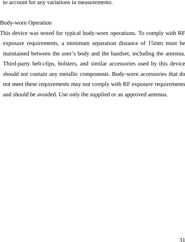   31 to account for any variations in measurements.  Body-worn Operation This device was tested for typical body-worn operations. To comply with RF exposure requirements, a minimum separation distance of 15mm must be maintained between the user’s body and the handset, including the antenna. Third-party belt-clips, holsters, and similar accessories used by this device should not contain any metallic components. Body-worn accessories that do not meet these requirements may not comply with RF exposure requirements and should be avoided. Use only the supplied or an approved antenna.    