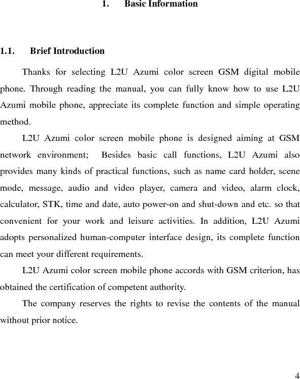   4 1. Basic Information 1.1. Brief Introduction Thanks for selecting L2U Azumi  color screen GSM digital mobile phone. Through reading the manual, you can fully know how to use L2U Azumi mobile phone, appreciate its complete function and simple operating method.   L2U Azumi  color screen mobile phone is designed aiming at GSM network environment;  Besides basic call functions, L2U Azumi  also provides many kinds of practical functions, such as name card holder, scene mode, message, audio and video player, camera and video, alarm clock, calculator, STK, time and date, auto power-on and shut-down and etc. so that convenient for your work and leisure activities. In addition, L2U Azumi adopts personalized human-computer interface design, its complete function can meet your different requirements.       L2U Azumi color screen mobile phone accords with GSM criterion, has obtained the certification of competent authority.   The company reserves the rights to revise the contents of the manual without prior notice.   