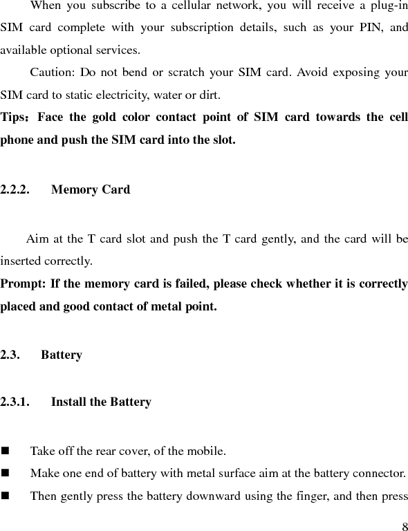   8 When you subscribe to a cellular network, you will receive a plug-in SIM card complete with your subscription details, such as your PIN, and available optional services. Caution: Do not bend or scratch your SIM card. Avoid exposing your SIM card to static electricity, water or dirt. Tips：Face the gold color contact point of SIM card towards the cell phone and push the SIM card into the slot.   2.2.2. Memory Card Aim at the T card slot and push the T card gently, and the card will be inserted correctly.   Prompt: If the memory card is failed, please check whether it is correctly placed and good contact of metal point.   2.3. Battery 2.3.1. Install the Battery  Take off the rear cover, of the mobile.    Make one end of battery with metal surface aim at the battery connector.    Then gently press the battery downward using the finger, and then press 