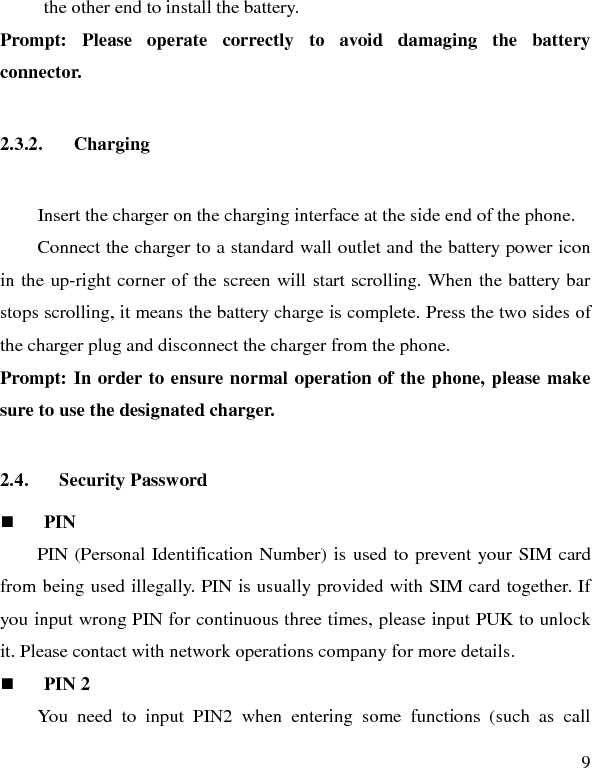   9 the other end to install the battery.   Prompt: Please operate correctly to  avoid damaging the battery connector.   2.3.2. Charging Insert the charger on the charging interface at the side end of the phone.   Connect the charger to a standard wall outlet and the battery power icon in the up-right corner of the screen will start scrolling. When the battery bar stops scrolling, it means the battery charge is complete. Press the two sides of the charger plug and disconnect the charger from the phone. Prompt: In order to ensure normal operation of the phone, please make sure to use the designated charger.  2.4. Security Password  PIN   PIN (Personal Identification Number) is used to prevent your SIM card from being used illegally. PIN is usually provided with SIM card together. If you input wrong PIN for continuous three times, please input PUK to unlock it. Please contact with network operations company for more details.    PIN 2 You need to input PIN2 when entering some functions (such as call 