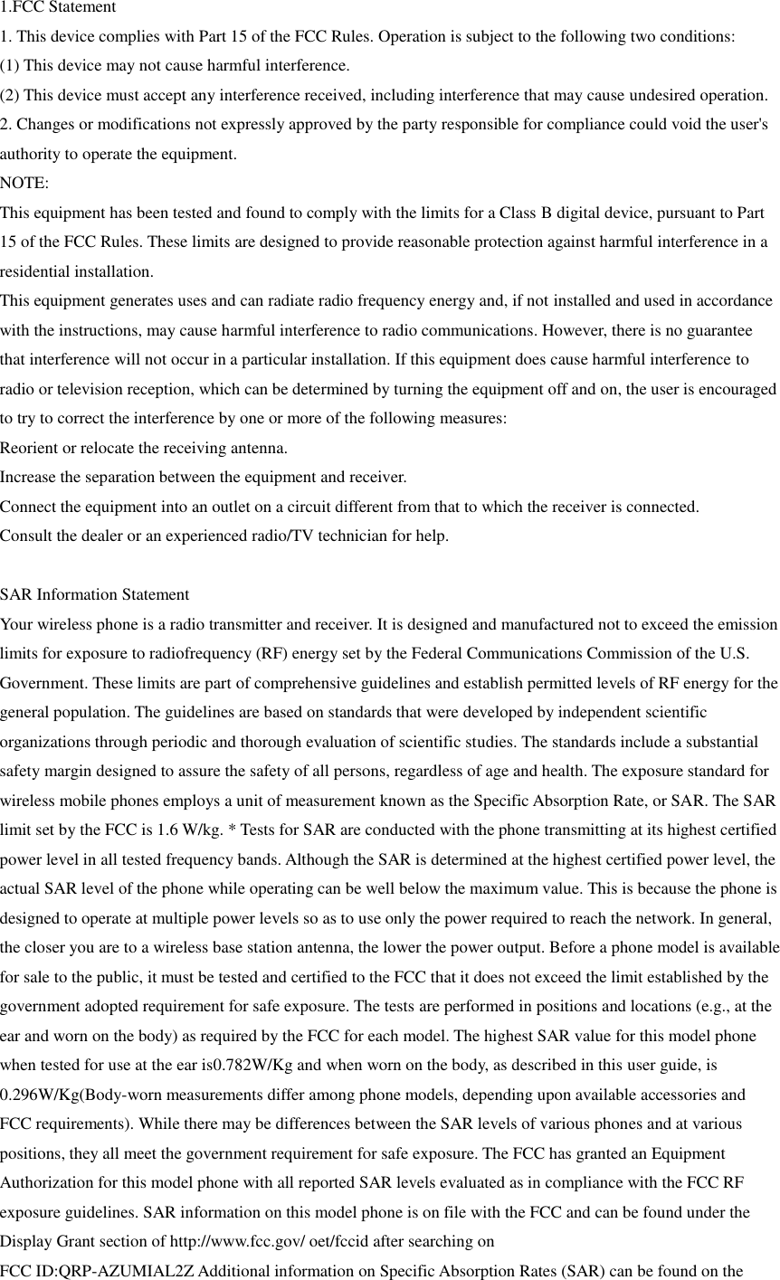 1.FCC Statement 1. This device complies with Part 15 of the FCC Rules. Operation is subject to the following two conditions: (1) This device may not cause harmful interference. (2) This device must accept any interference received, including interference that may cause undesired operation. 2. Changes or modifications not expressly approved by the party responsible for compliance could void the user&apos;s authority to operate the equipment. NOTE:   This equipment has been tested and found to comply with the limits for a Class B digital device, pursuant to Part 15 of the FCC Rules. These limits are designed to provide reasonable protection against harmful interference in a residential installation. This equipment generates uses and can radiate radio frequency energy and, if not installed and used in accordance with the instructions, may cause harmful interference to radio communications. However, there is no guarantee that interference will not occur in a particular installation. If this equipment does cause harmful interference to radio or television reception, which can be determined by turning the equipment off and on, the user is encouraged to try to correct the interference by one or more of the following measures: Reorient or relocate the receiving antenna. Increase the separation between the equipment and receiver. Connect the equipment into an outlet on a circuit different from that to which the receiver is connected.   Consult the dealer or an experienced radio/TV technician for help.  SAR Information Statement Your wireless phone is a radio transmitter and receiver. It is designed and manufactured not to exceed the emission limits for exposure to radiofrequency (RF) energy set by the Federal Communications Commission of the U.S. Government. These limits are part of comprehensive guidelines and establish permitted levels of RF energy for the general population. The guidelines are based on standards that were developed by independent scientific organizations through periodic and thorough evaluation of scientific studies. The standards include a substantial safety margin designed to assure the safety of all persons, regardless of age and health. The exposure standard for wireless mobile phones employs a unit of measurement known as the Specific Absorption Rate, or SAR. The SAR limit set by the FCC is 1.6 W/kg. * Tests for SAR are conducted with the phone transmitting at its highest certified power level in all tested frequency bands. Although the SAR is determined at the highest certified power level, the actual SAR level of the phone while operating can be well below the maximum value. This is because the phone is designed to operate at multiple power levels so as to use only the power required to reach the network. In general, the closer you are to a wireless base station antenna, the lower the power output. Before a phone model is available for sale to the public, it must be tested and certified to the FCC that it does not exceed the limit established by the government adopted requirement for safe exposure. The tests are performed in positions and locations (e.g., at the ear and worn on the body) as required by the FCC for each model. The highest SAR value for this model phone when tested for use at the ear is0.782W/Kg and when worn on the body, as described in this user guide, is 0.296W/Kg(Body-worn measurements differ among phone models, depending upon available accessories and FCC requirements). While there may be differences between the SAR levels of various phones and at various positions, they all meet the government requirement for safe exposure. The FCC has granted an Equipment Authorization for this model phone with all reported SAR levels evaluated as in compliance with the FCC RF exposure guidelines. SAR information on this model phone is on file with the FCC and can be found under the Display Grant section of http://www.fcc.gov/ oet/fccid after searching on   FCC ID:QRP-AZUMIAL2Z Additional information on Specific Absorption Rates (SAR) can be found on the 