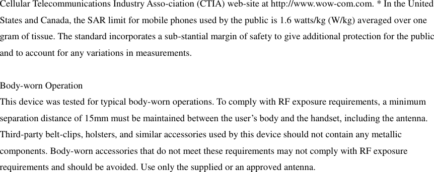 Cellular Telecommunications Industry Asso-ciation (CTIA) web-site at http://www.wow-com.com. * In the United States and Canada, the SAR limit for mobile phones used by the public is 1.6 watts/kg (W/kg) averaged over one gram of tissue. The standard incorporates a sub-stantial margin of safety to give additional protection for the public and to account for any variations in measurements.  Body-worn Operation This device was tested for typical body-worn operations. To comply with RF exposure requirements, a minimum separation distance of 15mm must be maintained between the user’s body and the handset, including the antenna. Third-party belt-clips, holsters, and similar accessories used by this device should not contain any metallic components. Body-worn accessories that do not meet these requirements may not comply with RF exposure requirements and should be avoided. Use only the supplied or an approved antenna.     