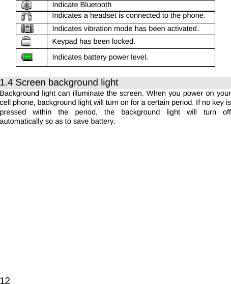   12  Indicate Bluetooth  Indicates a headset is connected to the phone.  Indicates vibration mode has been activated.  Keypad has been locked.  Indicates battery power level. 1.4 Screen background light Background light can illuminate the screen. When you power on your cell phone, background light will turn on for a certain period. If no key is pressed within the period, the background light will turn off automatically so as to save battery. 