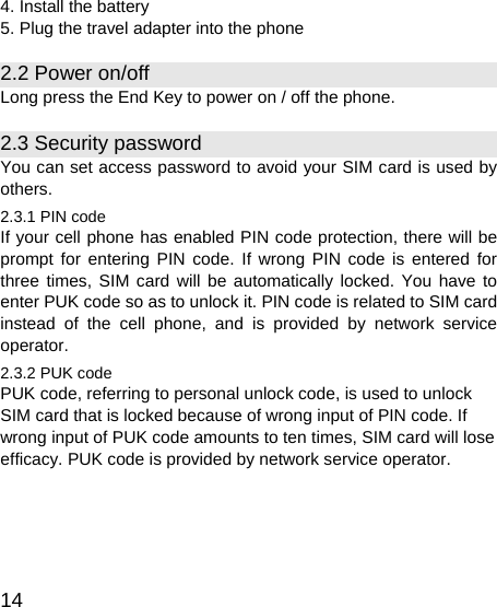   14 4. Install the battery 5. Plug the travel adapter into the phone 2.2 Power on/off Long press the End Key to power on / off the phone. 2.3 Security password You can set access password to avoid your SIM card is used by others. 2.3.1 PIN code If your cell phone has enabled PIN code protection, there will be prompt for entering PIN code. If wrong PIN code is entered for three times, SIM card will be automatically locked. You have to enter PUK code so as to unlock it. PIN code is related to SIM card instead of the cell phone, and is provided by network service operator. 2.3.2 PUK code PUK code, referring to personal unlock code, is used to unlock SIM card that is locked because of wrong input of PIN code. If wrong input of PUK code amounts to ten times, SIM card will lose efficacy. PUK code is provided by network service operator. 