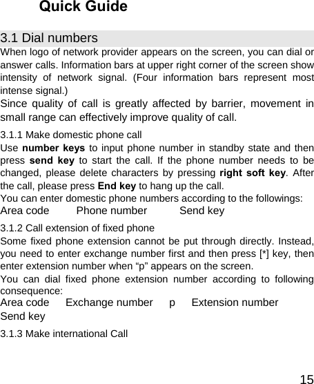   15Quick Guide 3.1 Dial numbers When logo of network provider appears on the screen, you can dial or answer calls. Information bars at upper right corner of the screen show intensity of network signal. (Four information bars represent most intense signal.) Since quality of call is greatly affected by barrier, movement in small range can effectively improve quality of call. 3.1.1 Make domestic phone call   Use number keys to input phone number in standby state and then press  send key to start the call. If the phone number needs to be changed, please delete characters by pressing right soft key. After the call, please press End key to hang up the call. You can enter domestic phone numbers according to the followings: Area code     Phone number      Send key 3.1.2 Call extension of fixed phone Some fixed phone extension cannot be put through directly. Instead, you need to enter exchange number first and then press [*] key, then enter extension number when “p” appears on the screen. You can dial fixed phone extension number according to following consequence: Area code   Exchange number   p   Extension number    Send key 3.1.3 Make international Call 