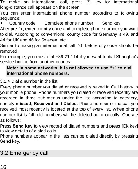   16 To make an international call, press [*] key for international long-distance call appears on the screen You can enter international phone number according to following sequence: +   Country code    Complete phone number    Send key After pre-fix, enter country code and complete phone number you want to dial. According to conventions, county code for Germany is 49, and 44 for UK and 46 for Sweden, etc. Similar to making an international call, “0” before city code should be removed.  For example, you must dial +86 21 114 if you want to dial Shanghai’s service hotline from another country. Note: In some networks, it is not allowed to use “+” to dial international phone numbers. 3.1.4 Dial a number in the list Every phone number you dialed or received is saved in Call history in your mobile phone. Phone numbers you dialed or received recently are recorded in three sub-menus under the list according to category, namely missed, Received and Dialed. Phone number of the call you received most recently is located at the top of every list. When phone number list is full, old numbers will be deleted automatically. Operate as follows: Press Send key to view record of dialed numbers and press [Ok key] to view details of dialed calls. Phone numbers appear in the lists can be dialed directly by pressing Send key. 3.2 Emergency call 