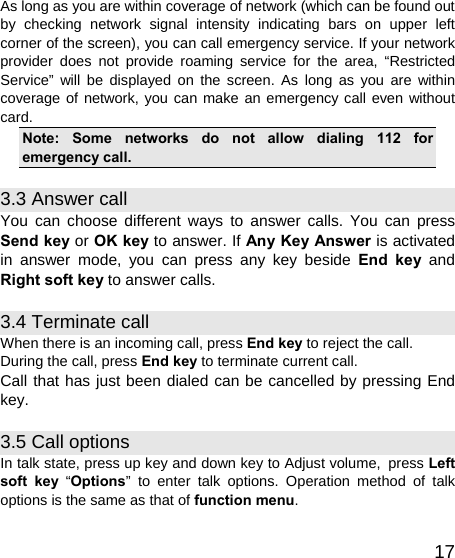   17As long as you are within coverage of network (which can be found out by checking network signal intensity indicating bars on upper left corner of the screen), you can call emergency service. If your network provider does not provide roaming service for the area, “Restricted Service” will be displayed on the screen. As long as you are within coverage of network, you can make an emergency call even without card. Note: Some networks do not allow dialing 112 for emergency call. 3.3 Answer call You can choose different ways to answer calls. You can press Send key or OK key to answer. If Any Key Answer is activated in answer mode, you can press any key beside End key and Right soft key to answer calls. 3.4 Terminate call When there is an incoming call, press End key to reject the call. During the call, press End key to terminate current call. Call that has just been dialed can be cancelled by pressing End key. 3.5 Call options In talk state, press up key and down key to Adjust volume, press Left soft key “Options” to enter talk options. Operation method of talk options is the same as that of function menu. 