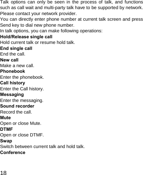   18 Talk options can only be seen in the process of talk, and functions such as call wait and multi-party talk have to be supported by network. Please contact your network provider. You can directly enter phone number at current talk screen and press Send key to dial new phone number. In talk options, you can make following operations: Hold/Release single call Hold current talk or resume hold talk. End single call End the call. New call Make a new call. Phonebook Enter the phonebook. Call history Enter the Call history. Messaging Enter the messaging. Sound recorder Record the call. Mute Open or close Mute. DTMF Open or close DTMF. Swap Switch between current talk and hold talk. Conference 