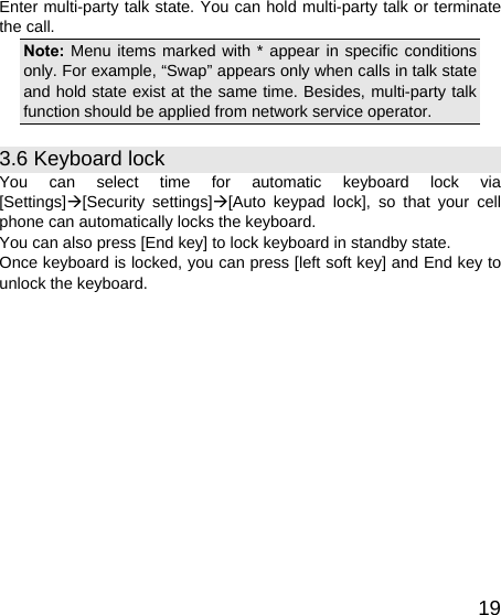   19Enter multi-party talk state. You can hold multi-party talk or terminate the call. Note: Menu items marked with * appear in specific conditions only. For example, “Swap” appears only when calls in talk state and hold state exist at the same time. Besides, multi-party talk function should be applied from network service operator. 3.6 Keyboard lock You can select time for automatic keyboard lock via [Settings]Æ[Security settings]Æ[Auto keypad lock], so that your cell phone can automatically locks the keyboard. You can also press [End key] to lock keyboard in standby state. Once keyboard is locked, you can press [left soft key] and End key to unlock the keyboard. 