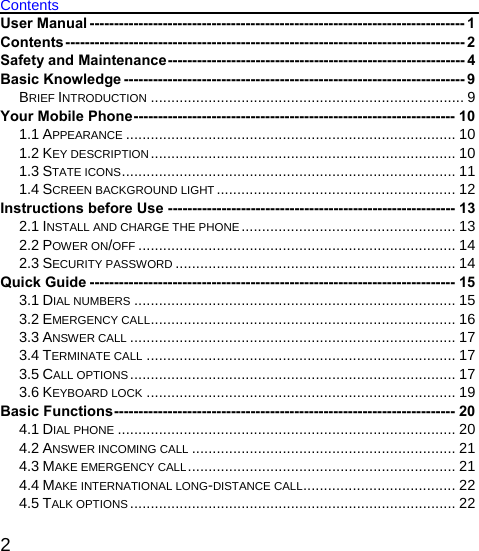   2 Contents User Manual ----------------------------------------------------------------------------- 1 Contents---------------------------------------------------------------------------------- 2 Safety and Maintenance------------------------------------------------------------- 4 Basic Knowledge ---------------------------------------------------------------------- 9 BRIEF INTRODUCTION ............................................................................ 9 Your Mobile Phone------------------------------------------------------------------ 10 1.1 APPEARANCE ................................................................................ 10 1.2 KEY DESCRIPTION.......................................................................... 10 1.3 STATE ICONS................................................................................. 11 1.4 SCREEN BACKGROUND LIGHT .......................................................... 12 Instructions before Use ----------------------------------------------------------- 13 2.1 INSTALL AND CHARGE THE PHONE .................................................... 13 2.2 POWER ON/OFF ............................................................................. 14 2.3 SECURITY PASSWORD .................................................................... 14 Quick Guide --------------------------------------------------------------------------- 15 3.1 DIAL NUMBERS .............................................................................. 15 3.2 EMERGENCY CALL.......................................................................... 16 3.3 ANSWER CALL ............................................................................... 17 3.4 TERMINATE CALL ........................................................................... 17 3.5 CALL OPTIONS............................................................................... 17 3.6 KEYBOARD LOCK ........................................................................... 19 Basic Functions---------------------------------------------------------------------- 20 4.1 DIAL PHONE .................................................................................. 20 4.2 ANSWER INCOMING CALL ................................................................ 21 4.3 MAKE EMERGENCY CALL................................................................. 21 4.4 MAKE INTERNATIONAL LONG-DISTANCE CALL..................................... 22 4.5 TALK OPTIONS ............................................................................... 22 