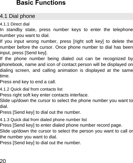   20 Basic Functions 4.1 Dial phone 4.1.1 Direct dial In standby state, press number keys to enter the telephone number you want to dial. If you input wrong number, press [right soft key] to delete the number before the cursor. Once phone number to dial has been input, press [Send key]. If the phone number being dialed out can be recognized by phonebook, name and icon of contact person will be displayed on dialing screen, and calling animation is displayed at the same time. Press end key to end a call. 4.1.2 Quick dial from contacts list Press right soft key enter contacts interface. Slide up/down the cursor to select the phone number you want to dial. Press [Send key] to dial out the number. 4.1.3 Quick dial from dialed phone number list Press [Send key] to enter dialed phone number record page. Slide up/down the cursor to select the person you want to call or the number you want to dial. Press [Send key] to dial out the number. 