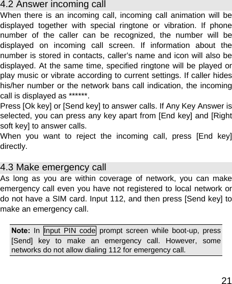   214.2 Answer incoming call When there is an incoming call, incoming call animation will be displayed together with special ringtone or vibration. If phone number of the caller can be recognized, the number will be displayed on incoming call screen. If information about the number is stored in contacts, caller’s name and icon will also be displayed. At the same time, specified ringtone will be played or play music or vibrate according to current settings. If caller hides his/her number or the network bans call indication, the incoming call is displayed as ******. Press [Ok key] or [Send key] to answer calls. If Any Key Answer is selected, you can press any key apart from [End key] and [Right soft key] to answer calls. When you want to reject the incoming call, press [End key] directly. 4.3 Make emergency call As long as you are within coverage of network, you can make emergency call even you have not registered to local network or do not have a SIM card. Input 112, and then press [Send key] to make an emergency call.  Note:  In Input PIN code prompt screen while boot-up, press [Send] key to make an emergency call. However, some networks do not allow dialing 112 for emergency call.  