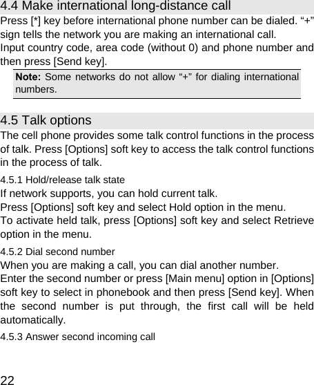   22 4.4 Make international long-distance call Press [*] key before international phone number can be dialed. “+” sign tells the network you are making an international call. Input country code, area code (without 0) and phone number and then press [Send key]. Note: Some networks do not allow “+” for dialing international numbers. 4.5 Talk options The cell phone provides some talk control functions in the process of talk. Press [Options] soft key to access the talk control functions in the process of talk. 4.5.1 Hold/release talk state If network supports, you can hold current talk. Press [Options] soft key and select Hold option in the menu. To activate held talk, press [Options] soft key and select Retrieve option in the menu. 4.5.2 Dial second number When you are making a call, you can dial another number.   Enter the second number or press [Main menu] option in [Options] soft key to select in phonebook and then press [Send key]. When the second number is put through, the first call will be held automatically. 4.5.3 Answer second incoming call 