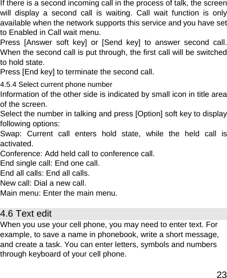   23If there is a second incoming call in the process of talk, the screen will display a second call is waiting. Call wait function is only available when the network supports this service and you have set to Enabled in Call wait menu. Press [Answer soft key] or [Send key] to answer second call. When the second call is put through, the first call will be switched to hold state. Press [End key] to terminate the second call. 4.5.4 Select current phone number Information of the other side is indicated by small icon in title area of the screen. Select the number in talking and press [Option] soft key to display following options: Swap: Current call enters hold state, while the held call is activated. Conference: Add held call to conference call. End single call: End one call. End all calls: End all calls. New call: Dial a new call. Main menu: Enter the main menu. 4.6 Text edit When you use your cell phone, you may need to enter text. For example, to save a name in phonebook, write a short message, and create a task. You can enter letters, symbols and numbers through keyboard of your cell phone. 