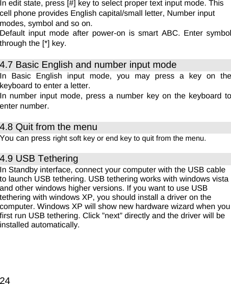   24 In edit state, press [#] key to select proper text input mode. This cell phone provides English capital/small letter, Number input modes, symbol and so on. Default input mode after power-on is smart ABC. Enter symbol through the [*] key. 4.7 Basic English and number input mode   In Basic English input mode, you may press a key on the keyboard to enter a letter. In number input mode, press a number key on the keyboard to enter number. 4.8 Quit from the menu You can press right soft key or end key to quit from the menu. 4.9 USB Tethering In Standby interface, connect your computer with the USB cable to launch USB tethering. USB tethering works with windows vista and other windows higher versions. If you want to use USB tethering with windows XP, you should install a driver on the computer. Windows XP will show new hardware wizard when you first run USB tethering. Click ”next” directly and the driver will be installed automatically. 