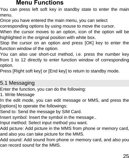   25Menu Functions You can press left soft key in standby state to enter the main menu. Once you have entered the main menu, you can select corresponding options by using mouse to move the cursor. When the cursor moves to an option, icon of the option will be highlighted in the original position with white box. Stop the cursor on an option and press [OK] key to enter the function window of the option. You can also use short-cut method, i.e. press the number key from 1 to 12 directly to enter function window of corresponding option. Press [Right soft key] or [End key] to return to standby mode. 5.1 Messaging Enter the function, you can do the following: 1. Write Message In the edit mode, you can edit message or MMS, and press the [options] to operate the followings: Send to: Send the message by SIM Card.   Insert symbol: Insert the symbol in the message.. Input method: Select input method you want. Add picture: Add picture in the MMS from phone or memory card, and also you can take picture for the MMS. Add sound: Add sound from phone or memory card, and also you can record sound for the MMS. 