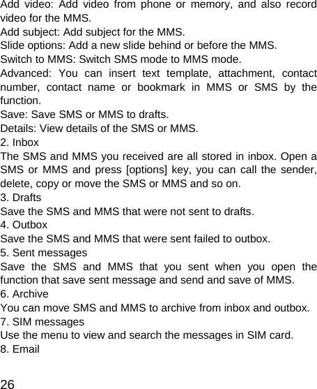   26 Add video: Add video from phone or memory, and also record video for the MMS. Add subject: Add subject for the MMS. Slide options: Add a new slide behind or before the MMS.   Switch to MMS: Switch SMS mode to MMS mode. Advanced: You can insert text template, attachment, contact number, contact name or bookmark in MMS or SMS by the function. Save: Save SMS or MMS to drafts. Details: View details of the SMS or MMS. 2. Inbox The SMS and MMS you received are all stored in inbox. Open a SMS or MMS and press [options] key, you can call the sender, delete, copy or move the SMS or MMS and so on. 3. Drafts Save the SMS and MMS that were not sent to drafts. 4. Outbox Save the SMS and MMS that were sent failed to outbox. 5. Sent messages Save the SMS and MMS that you sent when you open the function that save sent message and send and save of MMS. 6. Archive You can move SMS and MMS to archive from inbox and outbox. 7. SIM messages Use the menu to view and search the messages in SIM card. 8. Email 