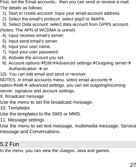   27First, set the Email accounts，then you can send or receive e-mail. The details as follows:   1). Start to create account: Input your email account address.   2). Select the email’s protocol: select pop3 or IMAP4.   3). Select Data account: select data account from GPRS account. (Notes: The APN of WCDMA is uninet).   4). Input receiver email’s server.   5). Input send email’s server.   6). Input your user name.   7). Input your user password.   8). Activate the account you set.   9). Account optionsÆEditÆAdvanced settingsÆOutgoing serverÆ Authentication Æ on 10). You can edit email and send or receiver. NOTES: In email accounts menu, select email accountsÆ optionÆeditÆ advanced settings, you can set outgoing/incoming server, signature and account settings. 9. Broadcast message Use the menu to set the broadcast message. 10. Templates Use the templates to the SMS or MMS. 11. Message settings Use the menu to set text message, multimedia message, Service message and Conversations. 5.2 Fun   In the menu, you can view the iJuegos, Java and games.   