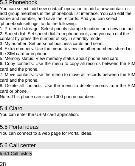   28 5.3 Phonebook You can select ‘add new contact’ operation to add a new contact or add group members in the phonebook list interface. You can edit the name and number, and save the records. And you can select ‘phonebook settings’ to do the following: 1. Preferred storage: Select priority storage location for a new contact. 2. Speed dial: Set speed dial from phonebook, and you can dial the contact by press the number of key in standby mode. 3. My number: Set personal business cards and send. 4. Extra numbers: Use the menu to view the other numbers stored in the SIM card or in phone. 5. Memory status: View memory status about phone and card. 6. Copy contacts: Use the menu to copy all records between the SIM card and the phone. 7. Move contacts: Use the menu to move all records between the SIM card and the phone. 8. Delete all contacts: Use the menu to delete records from the SIM card or phone. Note: This phone can store 1000 phone numbers. 5.4 Claro You can enter the USIM card application. 5.5 Portal ideas You can connect to a web page for Portal ideas. 5.6 Call center 5.6.1 Call history 