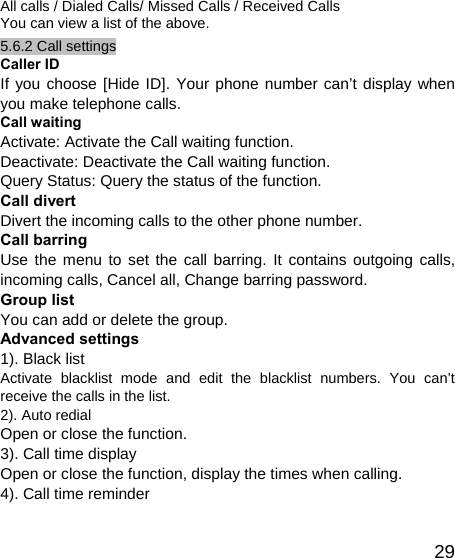   29All calls / Dialed Calls/ Missed Calls / Received Calls You can view a list of the above.   5.6.2 Call settings Caller ID If you choose [Hide ID]. Your phone number can’t display when you make telephone calls. Call waiting Activate: Activate the Call waiting function. Deactivate: Deactivate the Call waiting function. Query Status: Query the status of the function. Call divert Divert the incoming calls to the other phone number. Call barring Use the menu to set the call barring. It contains outgoing calls, incoming calls, Cancel all, Change barring password. Group list You can add or delete the group. Advanced settings 1). Black list Activate blacklist mode and edit the blacklist numbers. You can’t receive the calls in the list. 2). Auto redial   Open or close the function. 3). Call time display Open or close the function, display the times when calling. 4). Call time reminder 