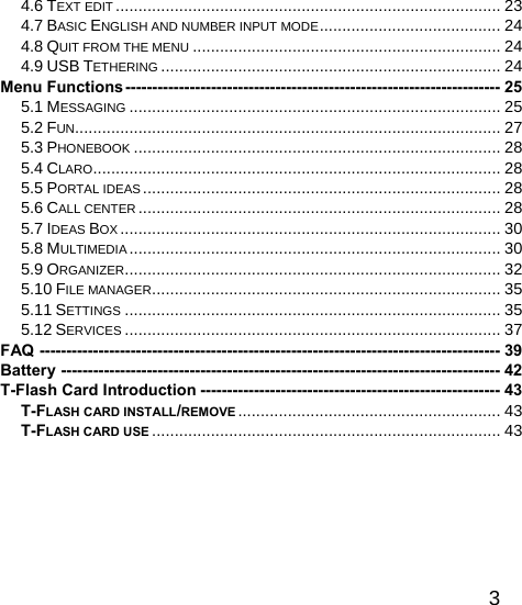   34.6 TEXT EDIT ..................................................................................... 23 4.7 BASIC ENGLISH AND NUMBER INPUT MODE........................................ 24 4.8 QUIT FROM THE MENU .................................................................... 24 4.9 USB TETHERING ........................................................................... 24 Menu Functions---------------------------------------------------------------------- 25 5.1 MESSAGING .................................................................................. 25 5.2 FUN.............................................................................................. 27 5.3 PHONEBOOK ................................................................................. 28 5.4 CLARO.......................................................................................... 28 5.5 PORTAL IDEAS............................................................................... 28 5.6 CALL CENTER ................................................................................ 28 5.7 IDEAS BOX .................................................................................... 30 5.8 MULTIMEDIA .................................................................................. 30 5.9 ORGANIZER................................................................................... 32 5.10 FILE MANAGER............................................................................. 35 5.11 SETTINGS ................................................................................... 35 5.12 SERVICES ................................................................................... 37 FAQ -------------------------------------------------------------------------------------- 39 Battery ---------------------------------------------------------------------------------- 42 T-Flash Card Introduction -------------------------------------------------------- 43 T-FLASH CARD INSTALL/REMOVE .......................................................... 43 T-FLASH CARD USE ............................................................................. 43  