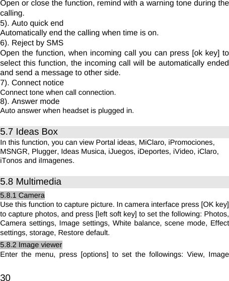   30 Open or close the function, remind with a warning tone during the calling. 5). Auto quick end Automatically end the calling when time is on. 6). Reject by SMS Open the function, when incoming call you can press [ok key] to select this function, the incoming call will be automatically ended and send a message to other side. 7). Connect notice Connect tone when call connection. 8). Answer mode Auto answer when headset is plugged in. 5.7 Ideas Box In this function, you can view Portal ideas, MiClaro, iPromociones, MSNGR, Plugger, Ideas Musica, iJuegos, iDeportes, iVideo, iClaro, iTonos and iImagenes. 5.8 Multimedia 5.8.1 Camera Use this function to capture picture. In camera interface press [OK key] to capture photos, and press [left soft key] to set the following: Photos, Camera settings, Image settings, White balance, scene mode, Effect settings, storage, Restore default. 5.8.2 Image viewer Enter the menu, press [options] to set the followings: View, Image 