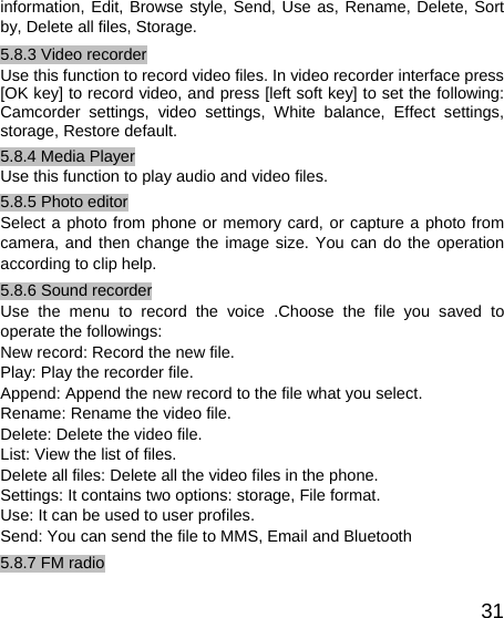   31information, Edit, Browse style, Send, Use as, Rename, Delete, Sort by, Delete all files, Storage. 5.8.3 Video recorder Use this function to record video files. In video recorder interface press [OK key] to record video, and press [left soft key] to set the following: Camcorder settings, video settings, White balance, Effect settings, storage, Restore default. 5.8.4 Media Player Use this function to play audio and video files.   5.8.5 Photo editor Select a photo from phone or memory card, or capture a photo from camera, and then change the image size. You can do the operation according to clip help. 5.8.6 Sound recorder Use the menu to record the voice .Choose the file you saved to operate the followings: New record: Record the new file. Play: Play the recorder file. Append: Append the new record to the file what you select. Rename: Rename the video file. Delete: Delete the video file. List: View the list of files. Delete all files: Delete all the video files in the phone. Settings: It contains two options: storage, File format. Use: It can be used to user profiles. Send: You can send the file to MMS, Email and Bluetooth 5.8.7 FM radio 