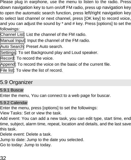   32 Please plug in earphone, use the menu to listen to the radio. Press down navigation key to turn on/off FM radio, press up navigation key to open the automatic search function, press left/right navigation key to select last channel or next channel, press [OK key] to record voice, and you can adjust the sound by * and # key. Press [options] to set the followings: Channel List: List the channel of the FM radio. Manual Input: Input the channel of the FM radio. Auto Search: Preset Auto search. Settings: To set Background play and Loud speaker. Record: To record the voice. Append: To record the voice on the basic of the current file. File list: To view the list of record. 5.9 Organizer 5.9.1 Buscar Enter the menu, You can connect to a web page for buscar. 5.9.2 Calendar Enter the menu, press [options] to set the followings: View Tasks: Set or view the task. Add event: You can add a new task, you can edit type, start time, end time, subject, alarm time, repeat, location and details, and the last save this task. Delete event: Delete a task. Jump to date: Jump to the date you selected. Go to today: Jump to today. 