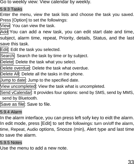   33Go to weekly view: View calendar by weekly. 5.9.3 Tasks Enter the menu, view the task lists and choose the task you saved. Press [Option] to set the followings: View: You can view the task. Add:You can add a new task, you can edit start date and time, subject, alarm time, repeat, Priority, details, Status, and the last save this task. Edit: Edit the task you selected. Search: Search the task by time or by subject. Delete: Delete the task what you select. Delete overdue: Delete the task what overdue. Delete All: Delete all the tasks in the phone. Jump to date: Jump to the specified date. View uncompleted: View the task what is uncompleted. Send vCalendar: It provides four options: send by SMS, send by MMS, send by Bluetooth. Save as file: Save to file. 5.9.4 Alarm In the alarm interface, you can press left sofy key to eidt the alarm. In edit mode, press [Edit] to set the followings: turn on/off the alarm, time, Repeat, Audio options, Snooze (min), Alert type and last time to save the alarm. 5.9.5 Notes Use the menu to add a new note. 