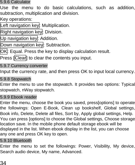   34 5.9.6 Calculator Use the menu to do basic calculations, such as addition, subtraction, multiplication and division. Key operations: Left navigation key: Multiplication. Right navigation key: Division. Up navigation key: Addition. Down navigation key: Subtraction. OK: Equal. Press the key to display calculation result. Press [Clear] to clear the contents you input. 5.9.7 Currency converter Input the currency rate, and then press OK to input local currency. 5.9.8 Stopwatch Enter the menu to use the stopwatch. It provides two options: Typical stopwatch, nWay stopwatch. 5.9.9 Ebook reader Enter the menu, choose the book you saved, press[options] to operate the followings: Open E-Book, Clean up bookshelf, Global settings, Book info, Delete, Delete all files, Sort by, Apply global settings, Help. You can press [options] to choose the Global settings, Choose storage location save. In the mobile phone default storage ebook will be displayed in the list. When ebook display in the list, you can choose any one and press OK key to open. 5.9.10 Bluetooth Enter the menu to set the followings: Power, Visibility, My device, Search audio device, My name, Advanced. 