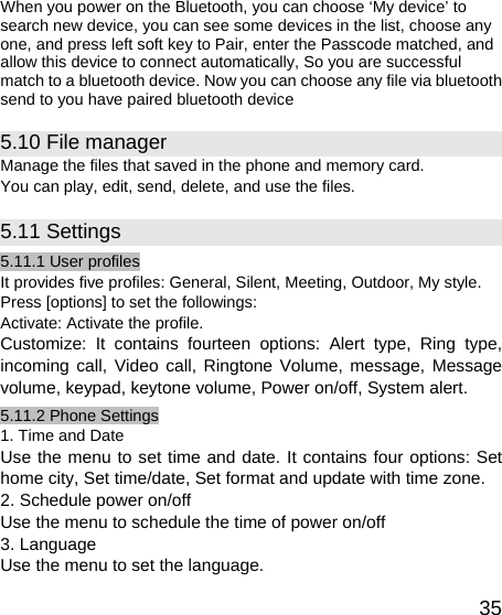   35When you power on the Bluetooth, you can choose ‘My device’ to search new device, you can see some devices in the list, choose any one, and press left soft key to Pair, enter the Passcode matched, and allow this device to connect automatically, So you are successful match to a bluetooth device. Now you can choose any file via bluetooth send to you have paired bluetooth device 5.10 File manager Manage the files that saved in the phone and memory card. You can play, edit, send, delete, and use the files.   5.11 Settings 5.11.1 User profiles It provides five profiles: General, Silent, Meeting, Outdoor, My style. Press [options] to set the followings: Activate: Activate the profile. Customize: It contains fourteen options: Alert type, Ring type, incoming call, Video call, Ringtone Volume, message, Message volume, keypad, keytone volume, Power on/off, System alert. 5.11.2 Phone Settings 1. Time and Date Use the menu to set time and date. It contains four options: Set home city, Set time/date, Set format and update with time zone. 2. Schedule power on/off Use the menu to schedule the time of power on/off   3. Language Use the menu to set the language.   