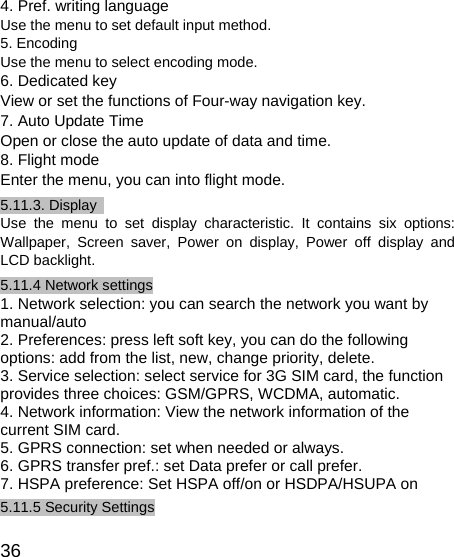   36 4. Pref. writing language Use the menu to set default input method. 5. Encoding Use the menu to select encoding mode. 6. Dedicated key View or set the functions of Four-way navigation key.   7. Auto Update Time Open or close the auto update of data and time. 8. Flight mode Enter the menu, you can into flight mode.   5.11.3. Display   Use the menu to set display characteristic. It contains six options: Wallpaper, Screen saver, Power on display, Power off display and LCD backlight. 5.11.4 Network settings 1. Network selection: you can search the network you want by manual/auto 2. Preferences: press left soft key, you can do the following options: add from the list, new, change priority, delete. 3. Service selection: select service for 3G SIM card, the function provides three choices: GSM/GPRS, WCDMA, automatic. 4. Network information: View the network information of the current SIM card. 5. GPRS connection: set when needed or always. 6. GPRS transfer pref.: set Data prefer or call prefer. 7. HSPA preference: Set HSPA off/on or HSDPA/HSUPA on 5.11.5 Security Settings 