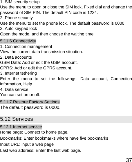   371. SIM security setup Use the menu to open or close the SIM lock, Fixed dial and change the password of SIM PIN. The default PIN code is 1234. 2 .Phone security Use the menu to set the phone lock. The default password is 0000. 3. Auto keypad lock Open the mode, and then choose the waiting time. 5.11.6 Connectivity 1. Connection management View the current data transmission situation. 2. Data accounts GSM Data: Add or edit the GSM account. GPRS: Add or edit the GPRS account. 3. Internet tethering Enter the menu to set the followings: Data account, Connection information, Help. 4. Data service You can set on or off. 5.11.7 Restore Factory Settings The default password is 0000. 5.12 Services 5.12.1 Internet service Home page: Connect to home page. Bookmarks: Enter bookmarks where have five bookmarks   Input URL: input a web page Last web address: Enter the last web page. 