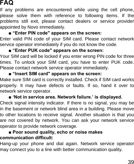   39FAQ If any problems are encountered while using the cell phone, please solve them with reference to following items. If the problems still exit, please contact dealers or service provider appointed by Novo immediately. ■ “Enter PIN code&quot; appears on the screen: Enter valid PIN code of your SIM card. Please contact network service operator immediately if you do not know the code. ■ “Enter PUK code&quot; appears on the screen: Your SIM card will be locked if you enter wrong PIN code for three times. To unlock your SIM card, you have to enter PUK code. Please contact network service operator immediately. ■ “Insert SIM card&quot; appears on the screen: Make sure SIM card is correctly installed. Check if SIM card works properly. It may have defects or faults. If so, hand it over to network service operator. ■ ‘Not in service area. Network failure.’ is displayed. Check signal intensity indicator. If there is no signal, you may be in the basement or network blind area in a building. Please move to other locations to receive signal. Another situation is that you are not covered by network. You can ask your network service operator to provide network coverage. ■ Poor sound quality, echo or noise makes communication difficult: Hang-up your phone and dial again. Network service operator may connect you to a line with better communication quality. 