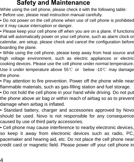   4 Safety and Maintenance While using the cell phone, please check it with the following table: • Before use, please read instruction manual carefully. • Do not power on the cell phone when use of cell phone is prohibited or it may cause interruption or danger. • Please keep your cell phone off when you are on a plane. If functions that will automatically power on your cell phone, such as alarm clock or calendar, are setup, please check and cancel the configuration before boarding the plane. • While using the cell phone, please keep away from heat source and high voltage environment, such as electric appliances or electric cooking devices. Please use the cell phone under normal temperature. Use it under temperature above 55℃ or  below -10℃ may damage the phone. • Pay attention to fire prevention. Power off the phone while near flammable materials, such as gas-filling station and fuel storage. • Do not hold the cell phone in your hand while driving. Do not put the phone above air bag or within reach of airbag so as to prevent damage when airbag is inflated. • Standard battery, charger and accessories approved by Novo should be used. Novo is not responsible for any consequence caused by use of third party accessories. • Cell phone may cause interference to nearby electronic devices, so keep it away from electronic devices such as radio, PC, pacemaker and hearing aid, etc. Do not place the cell phone near credit card or magnetic field. Please power off your cell phone in 