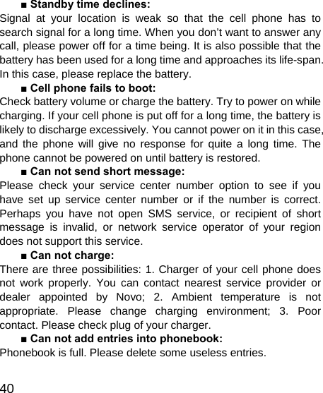   40 ■ Standby time declines: Signal at your location is weak so that the cell phone has to search signal for a long time. When you don’t want to answer any call, please power off for a time being. It is also possible that the battery has been used for a long time and approaches its life-span. In this case, please replace the battery. ■ Cell phone fails to boot: Check battery volume or charge the battery. Try to power on while charging. If your cell phone is put off for a long time, the battery is likely to discharge excessively. You cannot power on it in this case, and the phone will give no response for quite a long time. The phone cannot be powered on until battery is restored. ■ Can not send short message: Please check your service center number option to see if you have set up service center number or if the number is correct. Perhaps you have not open SMS service, or recipient of short message is invalid, or network service operator of your region does not support this service. ■ Can not charge: There are three possibilities: 1. Charger of your cell phone does not work properly. You can contact nearest service provider or dealer appointed by Novo; 2. Ambient temperature is not appropriate. Please change charging environment; 3. Poor contact. Please check plug of your charger. ■ Can not add entries into phonebook: Phonebook is full. Please delete some useless entries. 