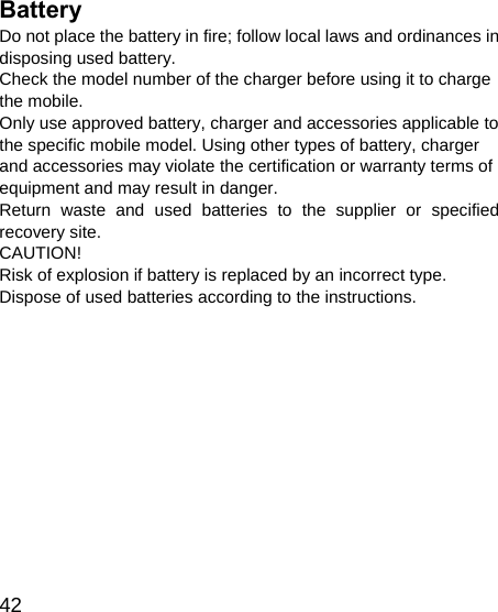   42 Battery Do not place the battery in fire; follow local laws and ordinances in disposing used battery. Check the model number of the charger before using it to charge the mobile.   Only use approved battery, charger and accessories applicable to the specific mobile model. Using other types of battery, charger and accessories may violate the certification or warranty terms of equipment and may result in danger. Return waste and used batteries to the supplier or specified recovery site.   CAUTION! Risk of explosion if battery is replaced by an incorrect type. Dispose of used batteries according to the instructions. 