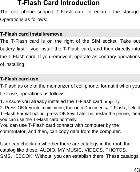   43T-Flash Card Introduction The cell phone support T-Flash card to enlarge the storage. Operations as follows: T-Flash card install/remove The T-Flash card is on the right of the SIM socket. Take out battery first if you install the T-Flash card, and then directly into the T-Flash card. If you remove it, operate as contrary operations of installing. T-Flash card use T-Flash as one of the memorizer of cell phone, format it when you first use, operations as follows: 1. Ensure you already installed the T-Flash card properly. 2. Press OK key into main menu, then into Documents，T-Flash , select T-Flash Format option, press OK key. Later on, restar the phone, then you can use the T-Flash card normally. You can use T-Flash card connect with computer by the commutator, and then, can copy data from the computer.  User can check-up whether there are catalogs in the root, the catalog like these: AUDIO, MY MUSIC, VIDEOS, PHOTOS, SMS，EBOOK. Without, you can establish them. These catalogs 