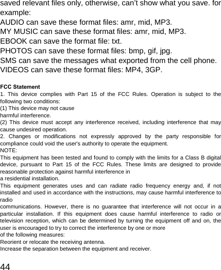   44 saved relevant files only, otherwise, can’t show what you save. for example: AUDIO can save these format files: amr, mid, MP3.   MY MUSIC can save these format files: amr, mid, MP3.   EBOOK can save the format file: txt.   PHOTOS can save these format files: bmp, gif, jpg.   SMS can save the messages what exported from the cell phone. VIDEOS can save these format files: MP4, 3GP.  FCC Statement 1. This device complies with Part 15 of the FCC Rules. Operation is subject to the following two conditions: (1) This device may not cause   harmful interference. (2) This device must accept any interference received, including interference that may cause undesired operation. 2. Changes or modifications not expressly approved by the party responsible for compliance could void the user&apos;s authority to operate the equipment. NOTE:  This equipment has been tested and found to comply with the limits for a Class B digital device, pursuant to Part 15 of the FCC Rules. These limits are designed to provide reasonable protection against harmful interference in   a residential installation. This equipment generates uses and can radiate radio frequency energy and, if not installed and used in accordance with the instructions, may cause harmful interference to radio  communications. However, there is no guarantee that interference will not occur in a particular installation. If this equipment does cause harmful interference to radio or television reception, which can be determined by turning the equipment off and on, the user is encouraged to try to correct the interference by one or more   of the following measures: Reorient or relocate the receiving antenna. Increase the separation between the equipment and receiver. 