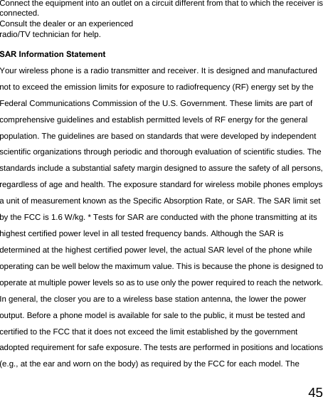   45Connect the equipment into an outlet on a circuit different from that to which the receiver is connected.  Consult the dealer or an experienced   radio/TV technician for help.  SAR Information Statement Your wireless phone is a radio transmitter and receiver. It is designed and manufactured not to exceed the emission limits for exposure to radiofrequency (RF) energy set by the Federal Communications Commission of the U.S. Government. These limits are part of comprehensive guidelines and establish permitted levels of RF energy for the general population. The guidelines are based on standards that were developed by independent scientific organizations through periodic and thorough evaluation of scientific studies. The standards include a substantial safety margin designed to assure the safety of all persons, regardless of age and health. The exposure standard for wireless mobile phones employs a unit of measurement known as the Specific Absorption Rate, or SAR. The SAR limit set by the FCC is 1.6 W/kg. * Tests for SAR are conducted with the phone transmitting at its highest certified power level in all tested frequency bands. Although the SAR is determined at the highest certified power level, the actual SAR level of the phone while operating can be well below the maximum value. This is because the phone is designed to operate at multiple power levels so as to use only the power required to reach the network. In general, the closer you are to a wireless base station antenna, the lower the power output. Before a phone model is available for sale to the public, it must be tested and certified to the FCC that it does not exceed the limit established by the government adopted requirement for safe exposure. The tests are performed in positions and locations (e.g., at the ear and worn on the body) as required by the FCC for each model. The 
