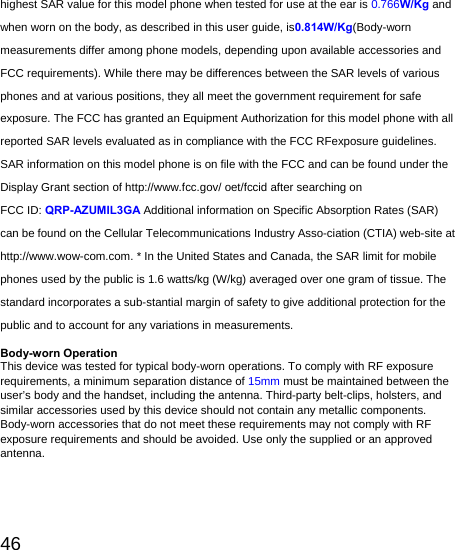   46 highest SAR value for this model phone when tested for use at the ear is 0.766W/Kg and when worn on the body, as described in this user guide, is0.814W/Kg(Body-worn measurements differ among phone models, depending upon available accessories and FCC requirements). While there may be differences between the SAR levels of various phones and at various positions, they all meet the government requirement for safe exposure. The FCC has granted an Equipment Authorization for this model phone with all reported SAR levels evaluated as in compliance with the FCC RFexposure guidelines. SAR information on this model phone is on file with the FCC and can be found under the Display Grant section of http://www.fcc.gov/ oet/fccid after searching on   FCC ID: QRP-AZUMIL3GA Additional information on Specific Absorption Rates (SAR) can be found on the Cellular Telecommunications Industry Asso-ciation (CTIA) web-site at http://www.wow-com.com. * In the United States and Canada, the SAR limit for mobile phones used by the public is 1.6 watts/kg (W/kg) averaged over one gram of tissue. The standard incorporates a sub-stantial margin of safety to give additional protection for the public and to account for any variations in measurements.  Body-worn Operation This device was tested for typical body-worn operations. To comply with RF exposure requirements, a minimum separation distance of 15mm must be maintained between the user’s body and the handset, including the antenna. Third-party belt-clips, holsters, and similar accessories used by this device should not contain any metallic components. Body-worn accessories that do not meet these requirements may not comply with RF exposure requirements and should be avoided. Use only the supplied or an approved antenna. 