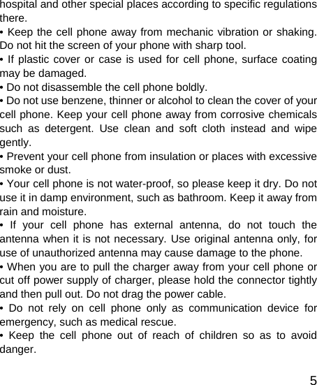   5hospital and other special places according to specific regulations there. • Keep the cell phone away from mechanic vibration or shaking. Do not hit the screen of your phone with sharp tool. • If plastic cover or case is used for cell phone, surface coating may be damaged. • Do not disassemble the cell phone boldly. • Do not use benzene, thinner or alcohol to clean the cover of your cell phone. Keep your cell phone away from corrosive chemicals such as detergent. Use clean and soft cloth instead and wipe gently. • Prevent your cell phone from insulation or places with excessive smoke or dust. • Your cell phone is not water-proof, so please keep it dry. Do not use it in damp environment, such as bathroom. Keep it away from rain and moisture. • If your cell phone has external antenna, do not touch the antenna when it is not necessary. Use original antenna only, for use of unauthorized antenna may cause damage to the phone.   • When you are to pull the charger away from your cell phone or cut off power supply of charger, please hold the connector tightly and then pull out. Do not drag the power cable. • Do not rely on cell phone only as communication device for emergency, such as medical rescue. • Keep the cell phone out of reach of children so as to avoid danger. 