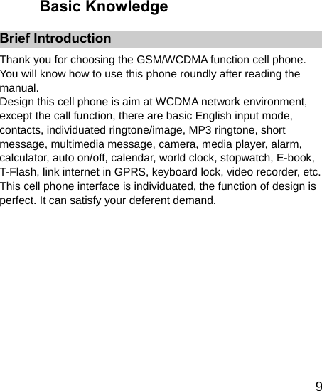   9Basic Knowledge Brief Introduction Thank you for choosing the GSM/WCDMA function cell phone. You will know how to use this phone roundly after reading the manual. Design this cell phone is aim at WCDMA network environment, except the call function, there are basic English input mode, contacts, individuated ringtone/image, MP3 ringtone, short message, multimedia message, camera, media player, alarm, calculator, auto on/off, calendar, world clock, stopwatch, E-book, T-Flash, link internet in GPRS, keyboard lock, video recorder, etc. This cell phone interface is individuated, the function of design is perfect. It can satisfy your deferent demand.  