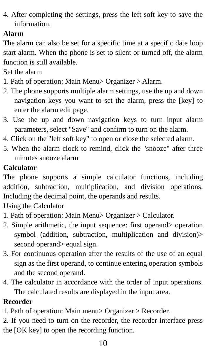     10 4. After completing the settings, press the left soft key to save the information.   Alarm   The alarm can also be set for a specific time at a specific date loop start alarm. When the phone is set to silent or turned off, the alarm function is still available.   Set the alarm   1. Path of operation: Main Menu&gt; Organizer &gt; Alarm.   2. The phone supports multiple alarm settings, use the up and down navigation keys you want to set the alarm, press the [key] to enter the alarm edit page.   3. Use the up and down navigation keys to turn input alarm parameters, select &quot;Save&quot; and confirm to turn on the alarm.   4. Click on the &quot;left soft key&quot; to open or close the selected alarm.   5. When the alarm clock to remind, click the &quot;snooze&quot; after three minutes snooze alarm   Calculator   The phone supports a simple calculator functions, including addition, subtraction, multiplication, and division operations. Including the decimal point, the operands and results.   Using the Calculator   1. Path of operation: Main Menu&gt; Organizer &gt; Calculator.   2. Simple arithmetic, the input sequence: first operand&gt; operation symbol (addition, subtraction, multiplication and division)&gt; second operand&gt; equal sign.   3. For continuous operation after the results of the use of an equal sign as the first operand, to continue entering operation symbols and the second operand.   4. The calculator in accordance with the order of input operations. The calculated results are displayed in the input area.   Recorder   1. Path of operation: Main menu&gt; Organizer &gt; Recorder.   2. If you need to turn on the recorder, the recorder interface press the [OK key] to open the recording function.   