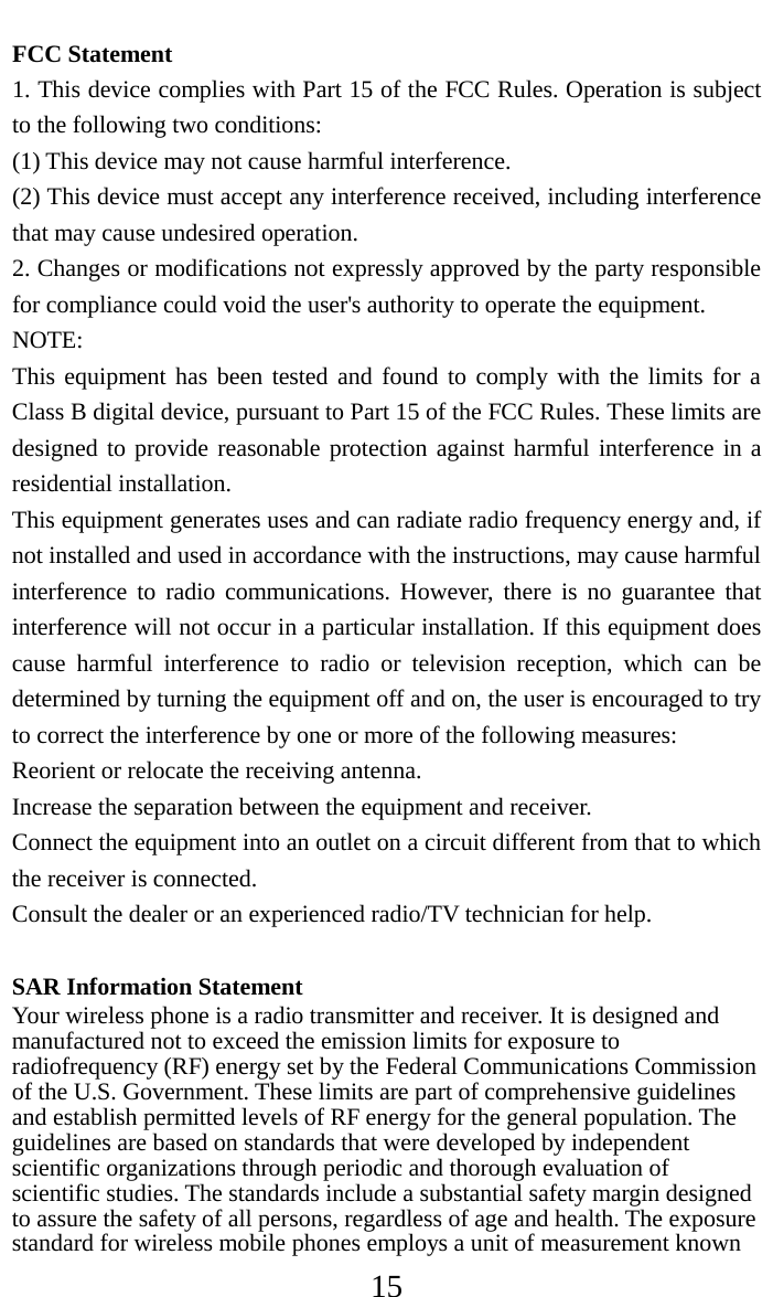     15 FCC Statement 1. This device complies with Part 15 of the FCC Rules. Operation is subject to the following two conditions: (1) This device may not cause harmful interference. (2) This device must accept any interference received, including interference that may cause undesired operation. 2. Changes or modifications not expressly approved by the party responsible for compliance could void the user&apos;s authority to operate the equipment. NOTE:   This equipment has been tested and found to comply with the limits for a Class B digital device, pursuant to Part 15 of the FCC Rules. These limits are designed to provide reasonable protection against harmful interference in a residential installation. This equipment generates uses and can radiate radio frequency energy and, if not installed and used in accordance with the instructions, may cause harmful interference to radio communications. However, there is no guarantee that interference will not occur in a particular installation. If this equipment does cause harmful interference to radio or television reception, which can be determined by turning the equipment off and on, the user is encouraged to try to correct the interference by one or more of the following measures: Reorient or relocate the receiving antenna. Increase the separation between the equipment and receiver. Connect the equipment into an outlet on a circuit different from that to which the receiver is connected.   Consult the dealer or an experienced radio/TV technician for help.  SAR Information Statement Your wireless phone is a radio transmitter and receiver. It is designed and manufactured not to exceed the emission limits for exposure to radiofrequency (RF) energy set by the Federal Communications Commission of the U.S. Government. These limits are part of comprehensive guidelines and establish permitted levels of RF energy for the general population. The guidelines are based on standards that were developed by independent scientific organizations through periodic and thorough evaluation of scientific studies. The standards include a substantial safety margin designed to assure the safety of all persons, regardless of age and health. The exposure standard for wireless mobile phones employs a unit of measurement known 